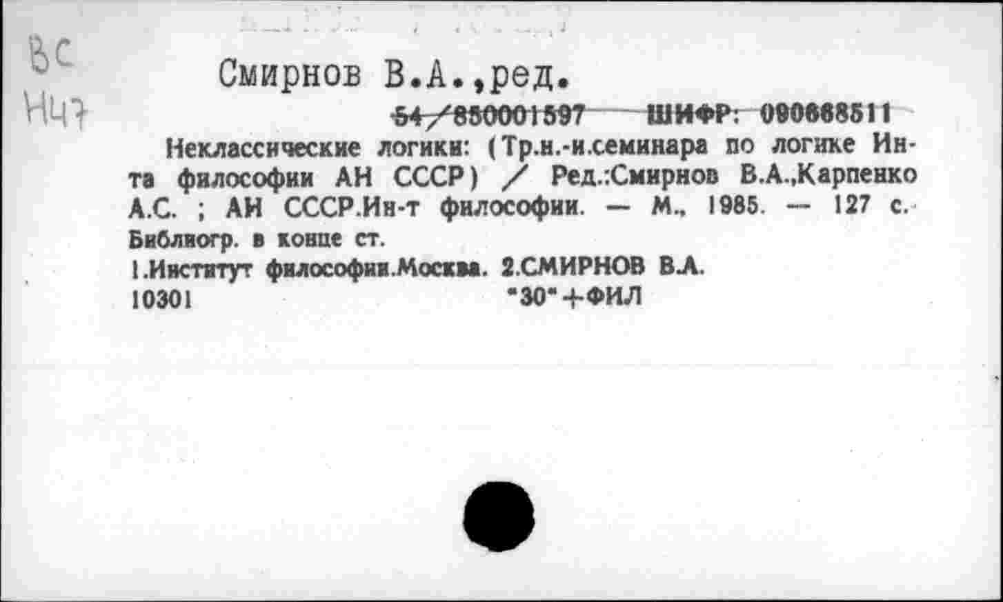 ﻿ж
Смирнов В.А.,ред.
54 /850001597 ШИФР: 090«в8511
Неклассические логики: (Тр.н.-и.семинара по логике Инта философии АН СССР) / Ред.:Смирнов В.А.,Карпенко А.С. ; АИ СССР.Ин-т философии. — М., 1985. — 127 с. Библиогр. в конце ст.
1.Институт философии.Москва. 2.СМИРНОВ ВА.
10301	*30* 4-ФИЛ